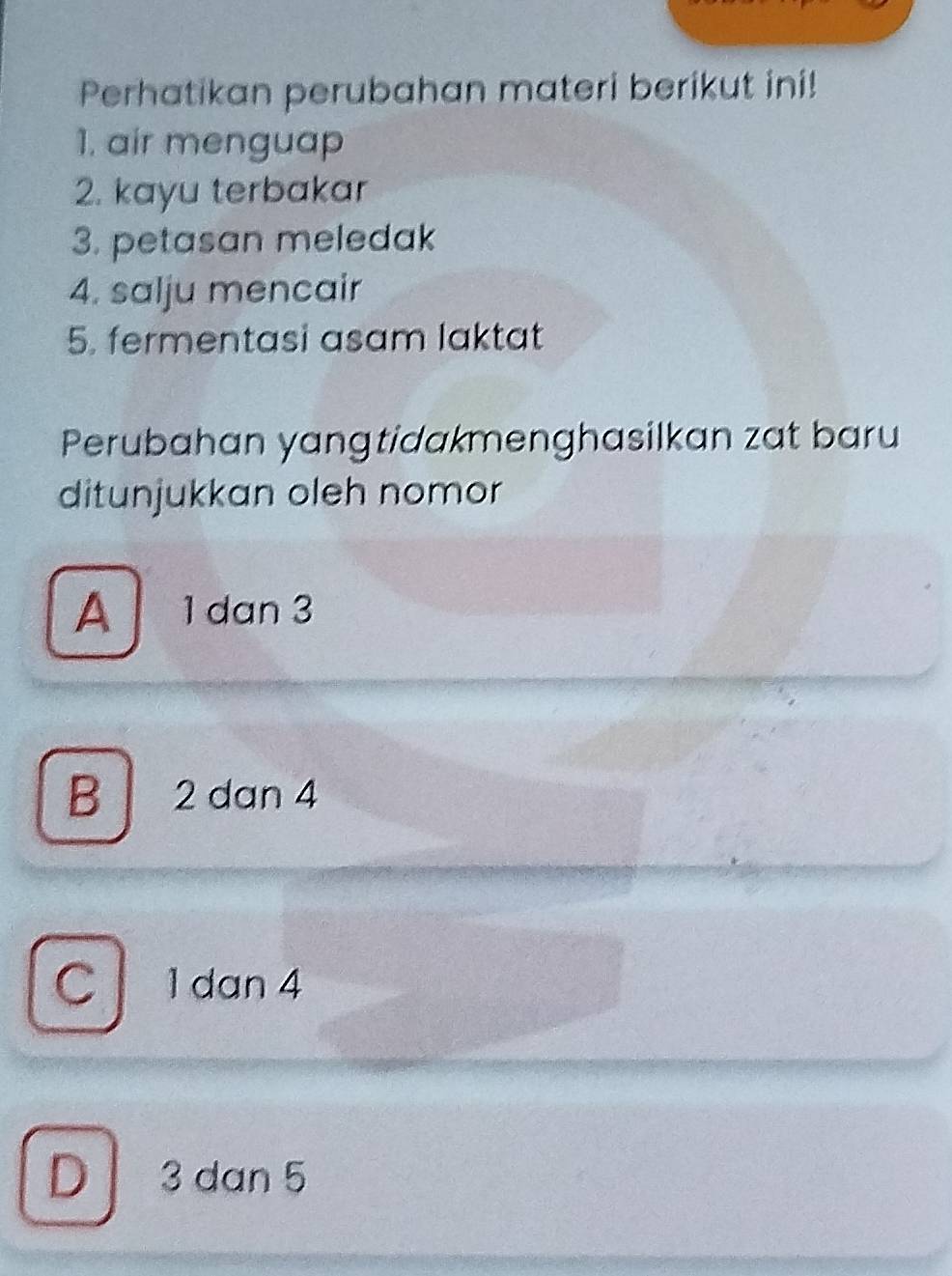 Perhatikan perubahan materi berikut ini!
1. air menguap
2. kayu terbakar
3. petasan meledak
4. salju mencair
5. fermentasi asam laktat
Perubahan yangtidakmenghasilkan zat baru
ditunjukkan oleh nomor
A 1dan 3
B 2 dan 4
C 1 dan 4
D 3 dan 5