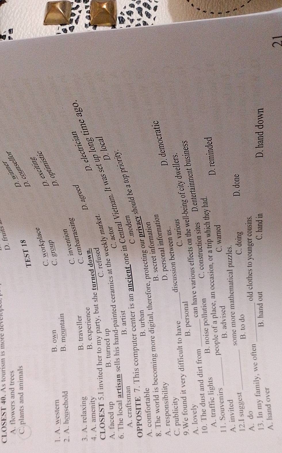 CLOSEST 40. As tourism is more developet
D. fruits
D. winner
A. flowers and trees
C. plants and animals
TEST 18
D. counsellor
D. exciting
C. workplace
1. A. western B. own
C. group
D. optimístic
2. A. household B. mountain
C. invention
D. agreed
3. A. relaxing B. traveller
C. embarrassing
4. A. amenity B. experience
D. electrician
CLOSEST 5.I invited her to my party, but she turned down.
C. refused
A. faced up B. turned up
D. local
6. The local artisan sells his hand-painted ceramics at the weekly market.
opposITE 7. This computer center is an ancient one in Central Vietnam. It was set up long time ago
C. actor
A. craftsman B. artist
C .modern
8. The world is becoming more digital, therefore, protecting our privacy should be a top priority
A. comfortable B. urban
B. secret information
A. responsibility
D. democratic
D. personal information
C. publicity
9.We found it very difficult to have _discussion between us..
can have various effects on the well-being of city dwellers.
A. lovely B. personal C. various
A. traffic lights B. noise pollution C. construction sites D.entertainment business
10. The dust and dirt from_
D. reminded
11. Souvenirs people of a place, an occasion, or a trip which they had.
A. invited _B. advised C. warned
some more mathematical puzzles.
B. to do D. done
12.I suggest _C. doing
A. do _old clothes to younger cousins.
13. In my family, we often
B. hand out C. hand in D. hand down
A. hand over
21