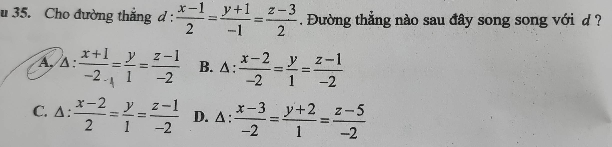 Cho đường thẳng d :  (x-1)/2 = (y+1)/-1 = (z-3)/2 . Đường thắng nào sau đây song song với d ?
A, △ : :frac x+1-2_-1= y/1 = (z-1)/-2  B. △:  (x-2)/-2 = y/1 = (z-1)/-2 
C. Δ :  (x-2)/2 = y/1 = (z-1)/-2  D. △ :  (x-3)/-2 = (y+2)/1 = (z-5)/-2 