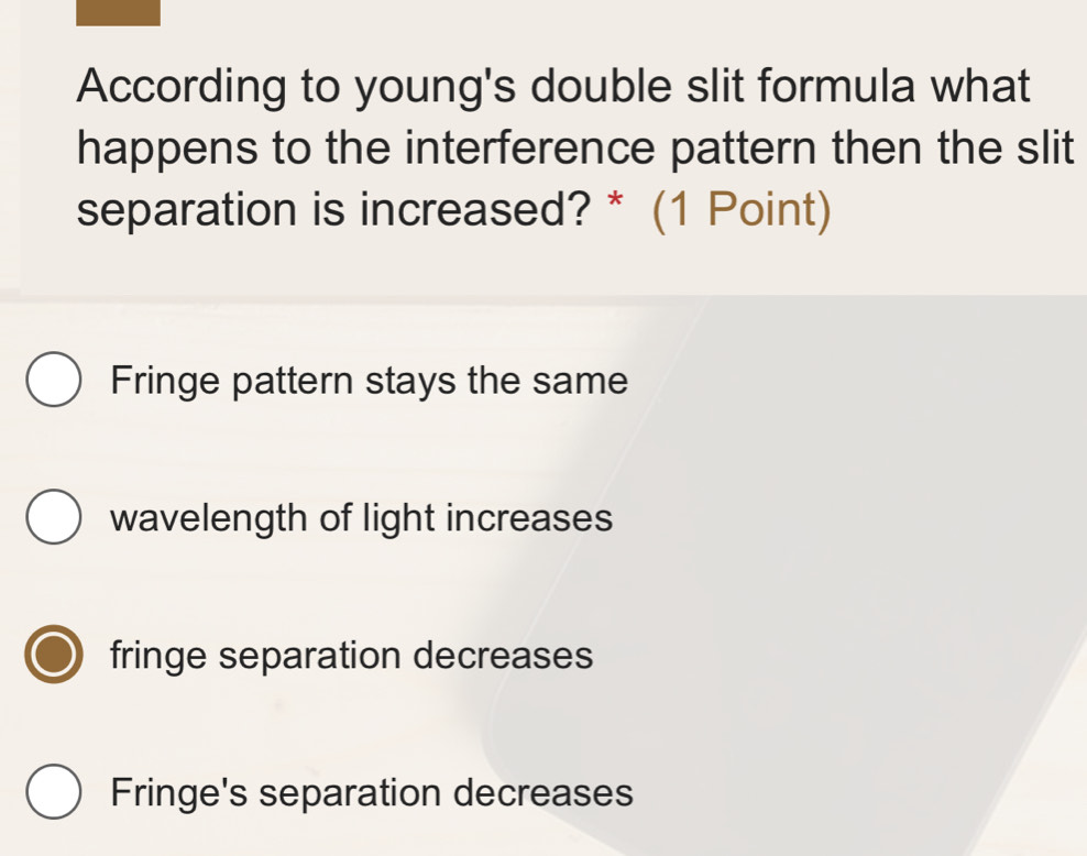 According to young's double slit formula what
happens to the interference pattern then the slit
separation is increased? * (1 Point)
Fringe pattern stays the same
wavelength of light increases
fringe separation decreases
Fringe's separation decreases