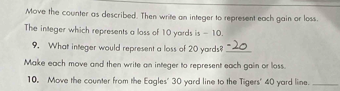 Move the counter as described. Then write an integer to represent each gain or loss. 
The integer which represents a loss of 10 yards is - 10. 
9. What integer would represent a loss of 20 yards?_ 
Make each move and then write an integer to represent each gain or loss. 
10. Move the counter from the Eagles' 30 yard line to the Tigers' 40 yard line._