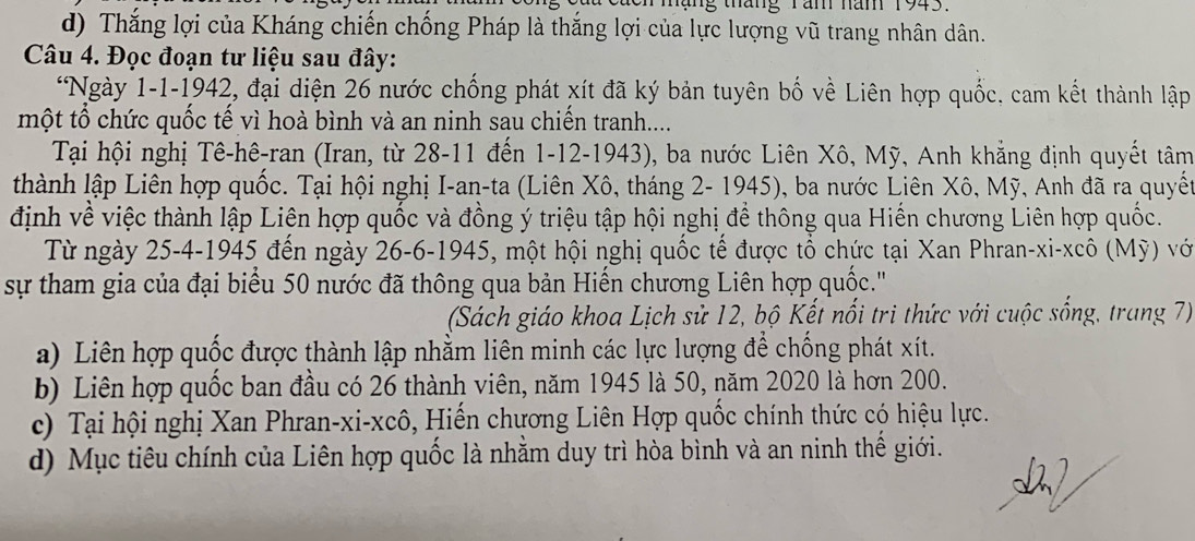 hạng tháng Tăn năm 1943.
d) Thắng lợi của Kháng chiến chống Pháp là thắng lợi của lực lượng vũ trang nhân dân.
Câu 4. Đọc đoạn tư liệu sau đây:
*Ngày 1-1-1942, đại diện 26 nước chống phát xít đã ký bản tuyên bố về Liên hợp quốc, cam kết thành lập
một tổ chức quốc tế vì hoà bình và an ninh sau chiến tranh.....
Tại hội nghị Tê-hê-ran (Iran, từ 28-11 đến 1-12-1943), ba nước Liên Xô, Mỹ, Anh khẳng định quyết tâm
thành lập Liên hợp quốc. Tại hội nghị I-an-ta (Liên Xô, tháng 2- 1945), ba nước Liên Xô, Mỹ, Anh đã ra quyết
định về việc thành lập Liên hợp quốc và đồng ý triệu tập hội nghị để thông qua Hiến chương Liên hợp quốc.
Từ ngày 25-4-1945 đến ngày 26-6-1945, một hội nghị quốc tế được tổ chức tại Xan Phran-xi-xcô (Mỹ) với
sự tham gia của đại biểu 50 nước đã thông qua bản Hiến chương Liên hợp quốc.'''
(Sách giáo khoa Lịch sử 12, bộ Kết nổi tri thức với cuộc sống, trang 7)
a) Liên hợp quốc được thành lập nhằm liên minh các lực lượng để chống phát xít.
b) Liên hợp quốc ban đầu có 26 thành viên, năm 1945 là 50, năm 2020 là hơn 200.
c) Tại hội nghị Xan Phran-xi-xcô, Hiến chương Liên Hợp quốc chính thức có hiệu lực.
d) Mục tiêu chính của Liên hợp quốc là nhằm duy trì hòa bình và an ninh thế giới.