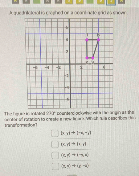 φ φ 7 
A quadrilateral is graphed on a coordinate grid as shown.
The figure is rotated 270° counterclockwise with the origin as the
center of rotation to create a new figure. Which rule describes this
transformation?
(x,y)to (-x,-y)
(x,y)to (x,y)
(x,y)to (-y,x)
(x,y)to (y,-x)