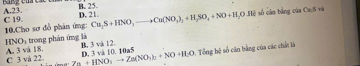 Bang của các
A. 23. B. 25.
C 19. D. 21.
10.Cho sơ đồ phản ứng: Cu_2S+HNO_3to Cu(NO_3)_2+H_2SO_4+NO+H_2O.Hệ số cân bằng của Cu_2S và
HNO_3 trong phản ứng là
A. 3 và 18. B. 3 và 12.
Zn+HNO_3to Zn(NO_3)_2+NO+H_2O. Tổng hệ số cân bằng của các chất là
C 3 và 22. D. 3 và 10. 10a5