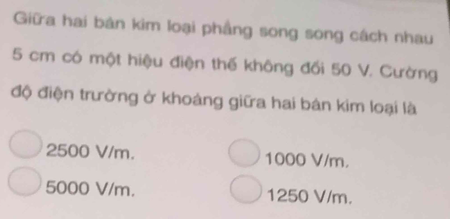 Giữa hai bản kim loại phẳng song song cách nhau
5 cm có một hiệu điện thế không đối 50 V. Cường
độ điện trường ở khoảng giữa hai bán kim loại là
2500 V/m. 1000 V/m.
5000 V/m. 1250 V/m.