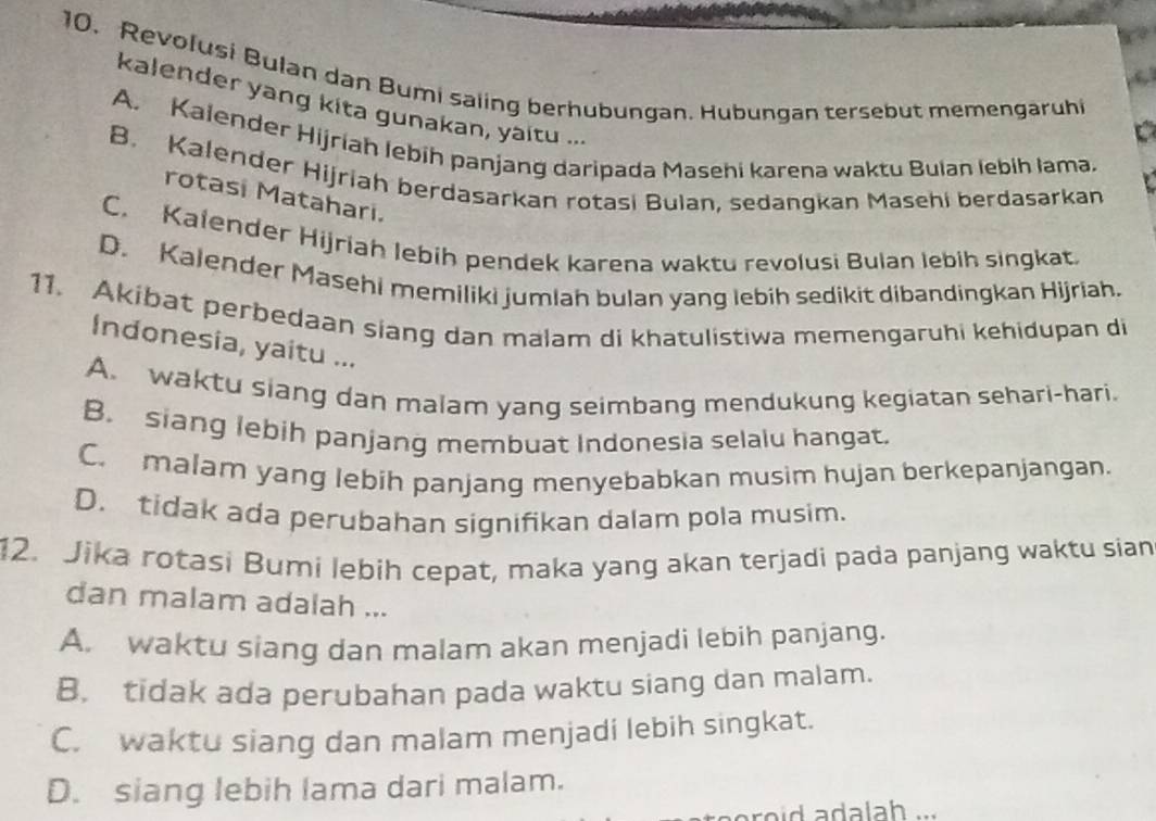 Revolusi Bulan dan Bumi saiing berhubungan. Hubungan tersebut memengaruhi
kalender yang kita gunakan, yaitu ...
A. Kalender Hijriah lebíh panjang daripada Masehi karena waktu Bulan lebih lama.
B. Kalender Hijriah berdasarkan rotasi Bulan, sedangkan Masehi berdasarkan
rotasi Matahari.
C. Kalender Hijriah lebih pendek karena waktu revolusi Bulan lebih singkat.
D. Kalender Masehi memiliki jumlah bulan yang lebih sedikit dibandingkan Hijriah.
11. Akibat perbedaan siang dan malam di khatulistiwa memengaruhi kehidupan di
Indonesia, yaitu ...
A. waktu siang dan malam yang seimbang mendukung kegiatan sehari-hari.
B. siang lebih panjang membuat Indonesia selalu hangat.
C. malam yang lebih panjang menyebabkan musim hujan berkepanjangan.
D. tidak ada perubahan signifikan dalam pola musim.
12. Jika rotasi Bumi lebih cepat, maka yang akan terjadi pada panjang waktu sian
dan malam adalah ...
A. waktu siang dan malam akan menjadi lebih panjang.
B. tidak ada perubahan pada waktu siang dan malam.
C. waktu siang dan malam menjadi lebih singkat.
D. siang lebih lama dari malam.
r o d a dala h .