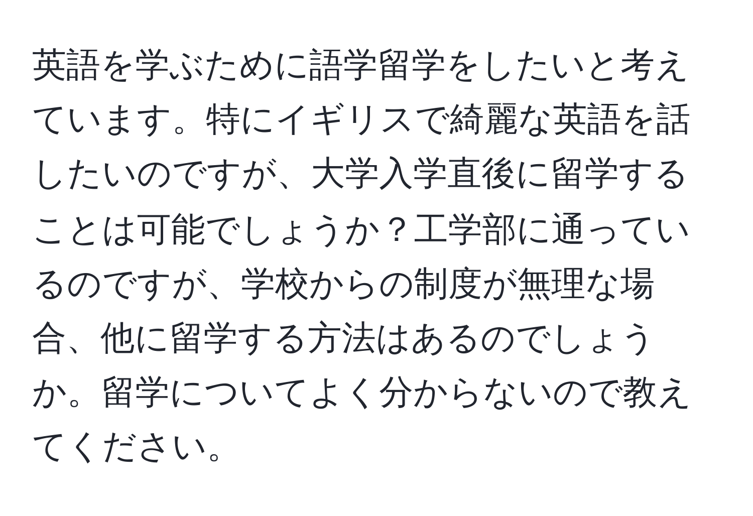 英語を学ぶために語学留学をしたいと考えています。特にイギリスで綺麗な英語を話したいのですが、大学入学直後に留学することは可能でしょうか？工学部に通っているのですが、学校からの制度が無理な場合、他に留学する方法はあるのでしょうか。留学についてよく分からないので教えてください。