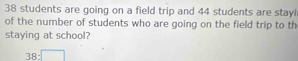 38 students are going on a field trip and 44 students are stayi 
of the number of students who are going on the field trip to th 
staying at school?
38:□