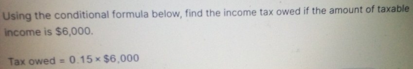 Using the conditional formula below, find the income tax owed if the amount of taxable 
income is $6,000. 
Tax owed =0.15* $6,000