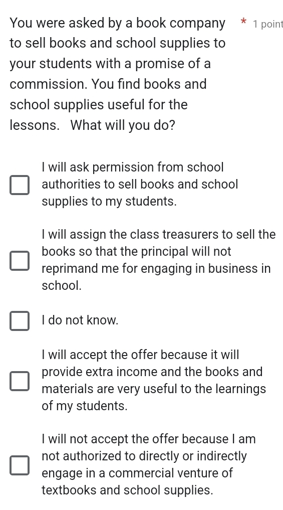 You were asked by a book company * 1 point
to sell books and school supplies to
your students with a promise of a
commission. You find books and
school supplies useful for the
lessons. What will you do?
I will ask permission from school
authorities to sell books and school
supplies to my students.
I will assign the class treasurers to sell the
books so that the principal will not
reprimand me for engaging in business in
school.
I do not know.
I will accept the offer because it will
provide extra income and the books and
materials are very useful to the learnings
of my students.
I will not accept the offer because I am
not authorized to directly or indirectly
engage in a commercial venture of
textbooks and school supplies.