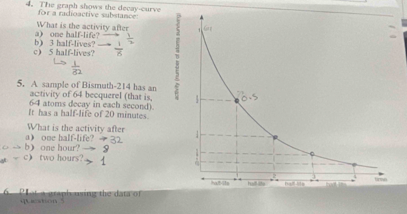 The graph shows the decay-curve 
for a radioactive substance: 
What is the activity after 
a) one half-life? 
b 3 half-lives? 
c) 5 half-lives? 
5. A sample of Bismuth- 214 has an 
activity of 64 becquerel (that is,
64 atoms decay in each second). 
It has a half-life of 20 minutes. 
What is the activity after 
aone half-life? 
b) one hour? 
c two hours? 
. Plot a graph using the data of 
question 5