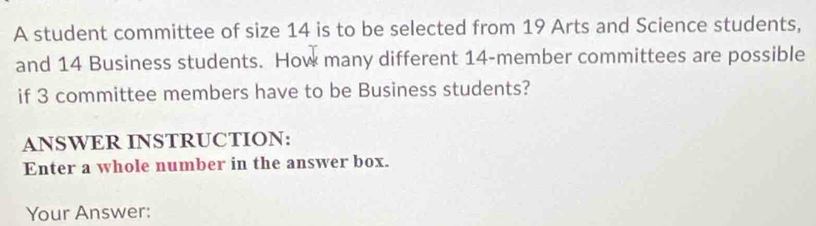 A student committee of size 14 is to be selected from 19 Arts and Science students, 
and 14 Business students. How many different 14 -member committees are possible 
if 3 committee members have to be Business students? 
ANSWER INSTRUCTION: 
Enter a whole number in the answer box. 
Your Answer: