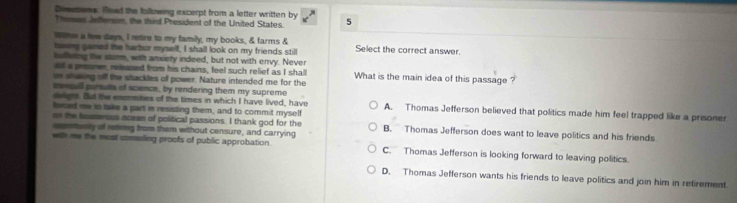 Dimesoms. Read the following excerpt from a letter written by 5
Thoras Jeferson, the third President of the United States.
Withn a lew day, I retire to my family, my books, & farms &
hawing gamed the harbor myself, I shall look on my friends still Select the correct answer.
balleting the storm, with anxiety indeed, but not with envy. Never
dd a prooner, released from his chains, feel such relief as I shall What is the main idea of this passage ?
on shaking off the shackles off power. Nature intended me for the
tonqull parste of scence, by rendering them my supreme
delighr. But the enormities of the times in which I have lived, have A. Thomas Jefferson believed that politics made him feel trapped like a prisoner
fsrced me to take a part in resisting them, and to commit myself
on the bouserous oceam of political passions. I thank god for the B. Thomas Jefferson does want to leave politics and his friends
apetunity of retirng from them without censure, and carrying
wih me the most comseling proofs of public approbation. C. Thomas Jefferson is looking forward to leaving politics.
D. Thomas Jefferson wants his friends to leave politics and join him in retirement