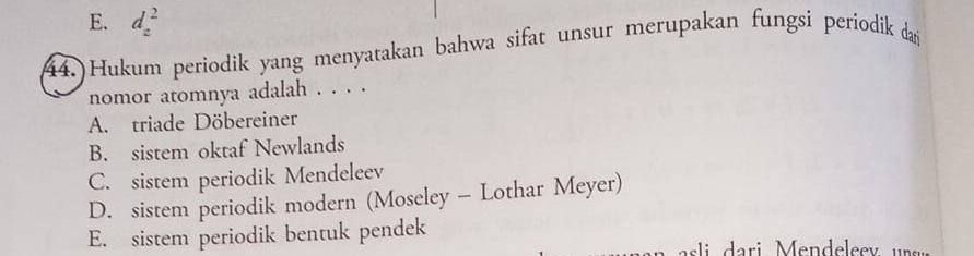 E. d_z^2
44.)Hukum periodik yang menyatakan bahwa sifat unsur merupakan fungsi periodik daj
nomor atomnya adalah . . . .
A. triade Döbereiner
B. sistem oktaf Newlands
C. sistem periodik Mendeleev
D. sistem periodik modern (Moseley - Lothar Meyer)
E. sistem periodik bentuk pendek