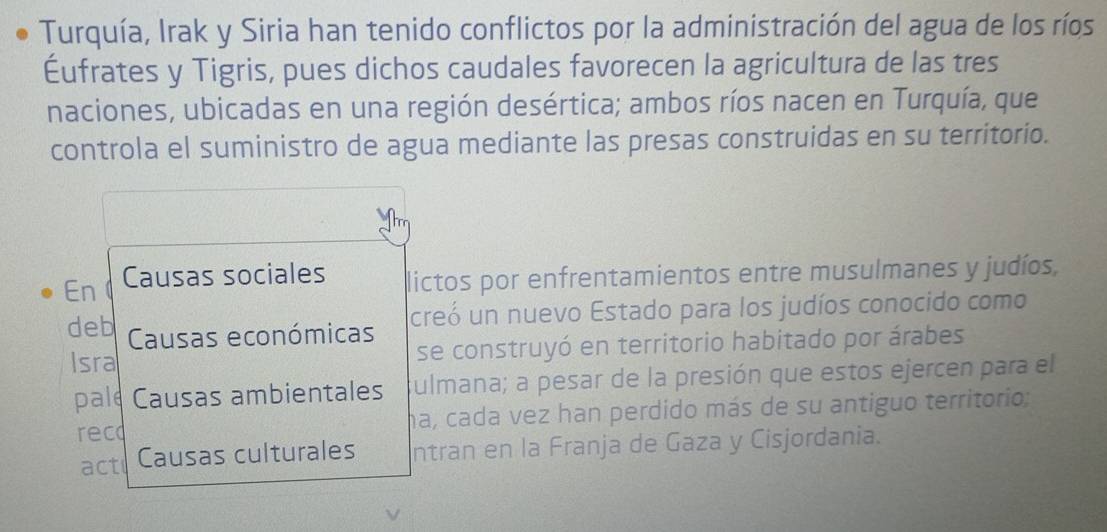 Turquía, Irak y Siria han tenido conflictos por la administración del agua de los ríos 
Éufrates y Tigris, pues dichos caudales favorecen la agricultura de las tres 
naciones, ubicadas en una región desértica; ambos ríos nacen en Turquía, que 
controla el suministro de agua mediante las presas construidas en su territorio. 
En Causas sociales lictos por enfrentamientos entre musulmanes y judíos, 
deb Causas económicas creó un nuevo Estado para los judíos conocido como 
Isra se construyó en territorio habitado por árabes 
pale Causas ambientales Sulmana; a pesar de la presión que estos ejercen para el 
rec ha, cada vez han perdido más de su antiguo territorio: 
act Causas culturales ntran en la Franja de Gaza y Cisjordania.