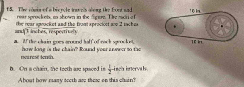 The chain of a bicycle travels along the front and 
rear sprockets, as shown in the figure. The radii of 
the rear sprocket and the front sprocket are 2 inches
and [3 inches, respectively. 
a. If the chain goes around half of each sprocket, 
how long is the chain? Round your answer to the 
nearest tenth. 
b. On a chain, the teeth are spaced in  1/2 - inch intervals. 
About how many teeth are there on this chain?