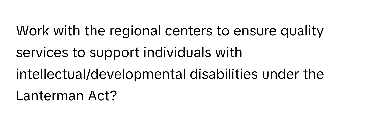 Work with the regional centers to ensure quality services to support individuals with intellectual/developmental disabilities under the Lanterman Act?