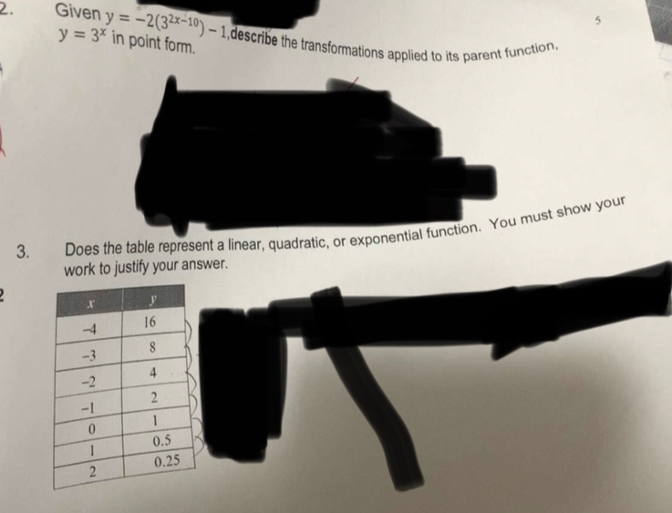 5
2. Given y=-2(3^(2x-10))-1 in point form.
y=3^x
,describe the transformations applied to its parent function.
3. Does the table represent a linear, quadratic, or exponentiaust show your
work to justify your answer.