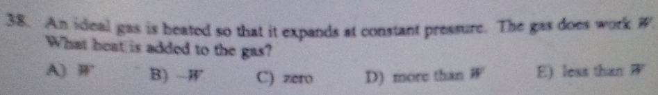 An ideal gas is heated so that it expands at constant pressure. The gas does work W
What heat is added to the gas?
A) W B) -W C) zero D) more than W E) less than W