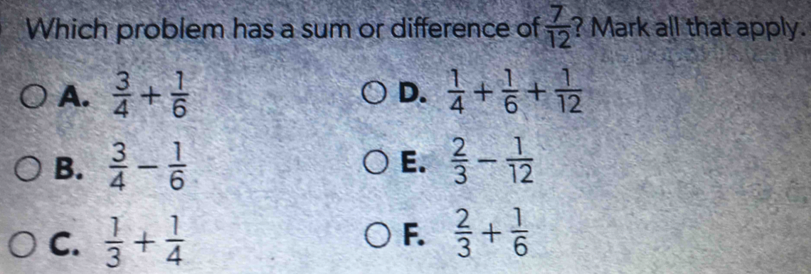 Which problem has a sum or difference of  7/12  ? Mark all that apply.
A.  3/4 + 1/6  D.  1/4 + 1/6 + 1/12 
B.  3/4 - 1/6  E.  2/3 - 1/12 
C.  1/3 + 1/4 
F.  2/3 + 1/6 