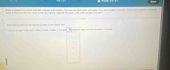 Points: 0.67 of 1 Save 
Water is stored in a conical tank with a faucet at the bottom. The tank has depth 28 in, and radius 12 in., and it is filled to the brim. If the faucet is opened to allow the 
water to flow at a rate of 5 cubic inches per second, what will the depth of the water be after 3 minules? 
Write the equation for the volume of water in the conical tank. 
volume of water in the tank = initial volume of water in the tank #volume of water lost from the tank in 3 minutes