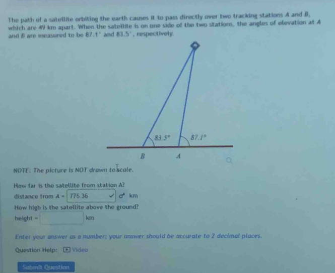 The path of a satellite orbiting the earth causes it to pass directly over two tracking stations A and B.
which are 49 km apart. When the satellite is on one side of the two stations, the angles of elevation at A
and β are measured to be 87.1°
NOTE: The picture is NOT drawn to scale.
How far is the satellite from station A?
distance from A= 775.36 a^4km
How high is the satellite above the ground?
height = □ kπ
Enter your answer as a number; your answer should be accurate to 2 decimal places.
Question Help: * Vídeo
Submit Question