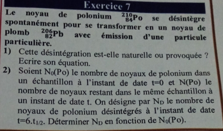 Le noyau de polonium beginarrayr 210 84endarray Po se désintègre 
spontanément pour se transformer en un noyau de 
plomb _(82)^(206)Pb avec émission d'une particule 
particulière. 
1) Cette désintégration est-elle naturelle ou provoquée ? 
Ecrire son équation. 
2) Soient N_0(Po) le nombre de noyaux de polonium dans 
un échantillon à l'instant de date t=0 et N(Po) le 
nombre de noyaux restant dans le même échantillon à 
un instant de date t. On désigne par N_D le nombre de 
noyaux de polonium désintégrés à l'instant de date
t=6.t_1/2. Déterminer N_D en fonction de N_0(Po).