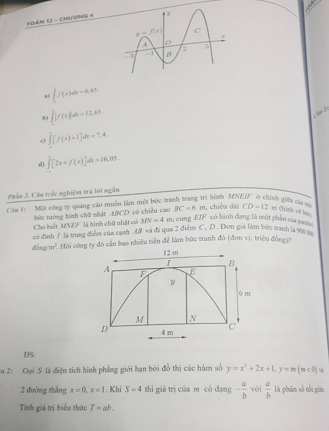 TOÁN 12 - CHƯƠNG 4
a) ∈tlimits _(-1)^2f(x)dx=6,65.
b) ∈tlimits _(-1)^3|f(x)|dx=12,65.
Câu 3:
c) ∈tlimits _(-3)^5[f(x)+1]dx=7,4.
d) ∈tlimits _(-1)^5[2x+f(x)]dx=16,05.
Phần 3. Câu trắc nghiệm trá lời ngắn
Câu 1: Một công ty quảng cáo muốn làm một bức tranh trang trí hình MNEIF ở chính giữa của một
bức tường hình chữ nhật ABCD có chiều cao BC=6m , chiều dài CD=12m (hình vẽ bên)
Cho biết MNEF là hình chữ nhật có MN=4m l; cung EIF có hình dạng là một phần của parabol
có đỉnh 1 là trung điểm của cạnh AB và đi qua 2 điểm C, D. Đơn giá làm bức tranh là 900.000
dong/m^2. F. Hỏi công ty đó cần bao nhiêu tiền đề làm bức tranh đó (đơn vị: triệu đồng)?
DS:
u 2:  Gọi S là diện tích hình phẳng giới hạn bởi đồ thị các hàm số y=x^2+2x+1,y=m(m<0) và
2 đường thắng x=0,x=1. Khi S=4 thì giá trị của m có dạng - a/b  với  a/b  là phân số tối giản.
Tính giá trị biều thức T=ab.
