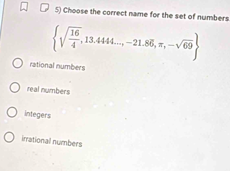 Choose the correct name for the set of numbers
 sqrt(frac 16)4,13.4444...,-21.8overline 6,π ,-sqrt(69)
rational numbers
real numbers
integers
irrational numbers