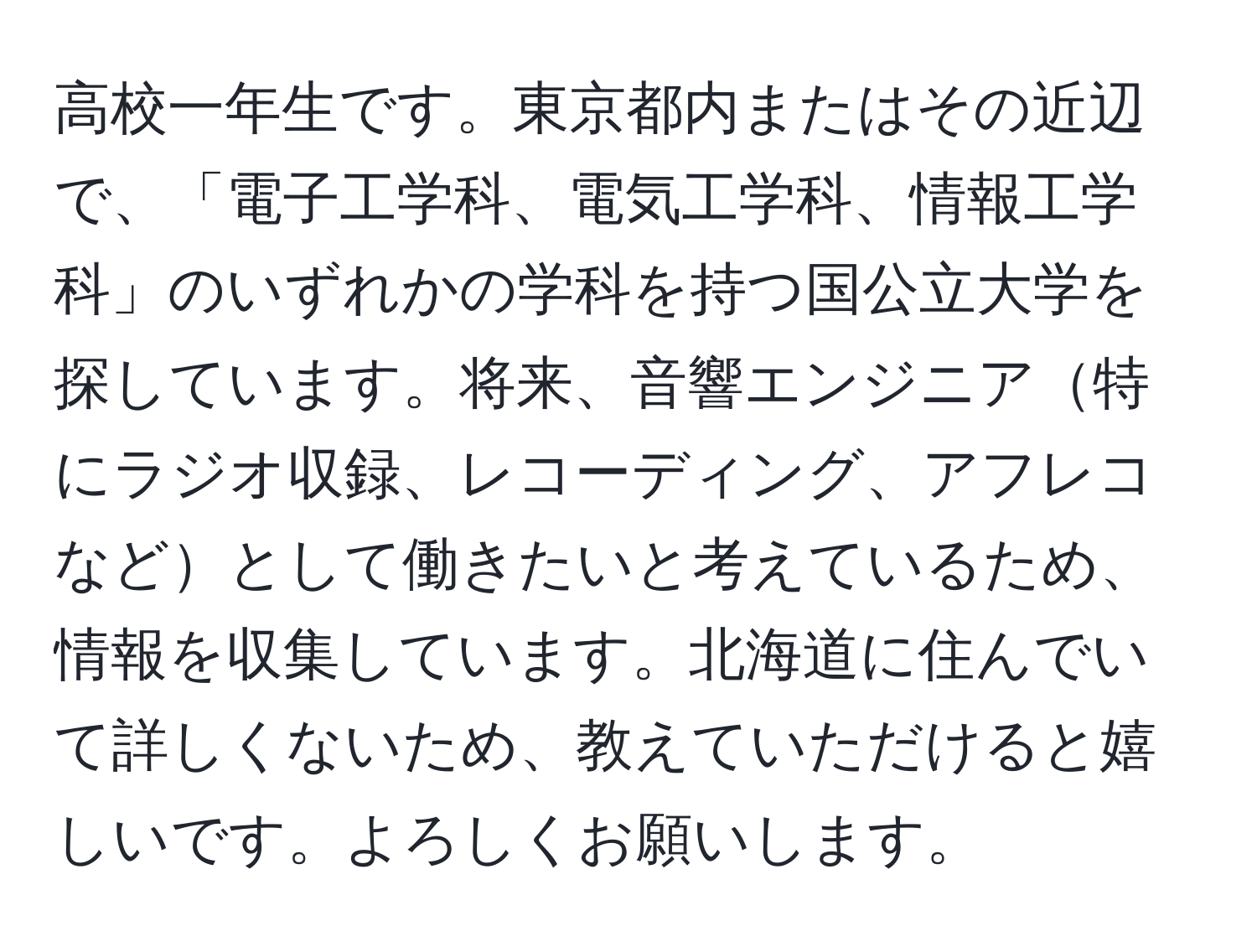 高校一年生です。東京都内またはその近辺で、「電子工学科、電気工学科、情報工学科」のいずれかの学科を持つ国公立大学を探しています。将来、音響エンジニア特にラジオ収録、レコーディング、アフレコなどとして働きたいと考えているため、情報を収集しています。北海道に住んでいて詳しくないため、教えていただけると嬉しいです。よろしくお願いします。