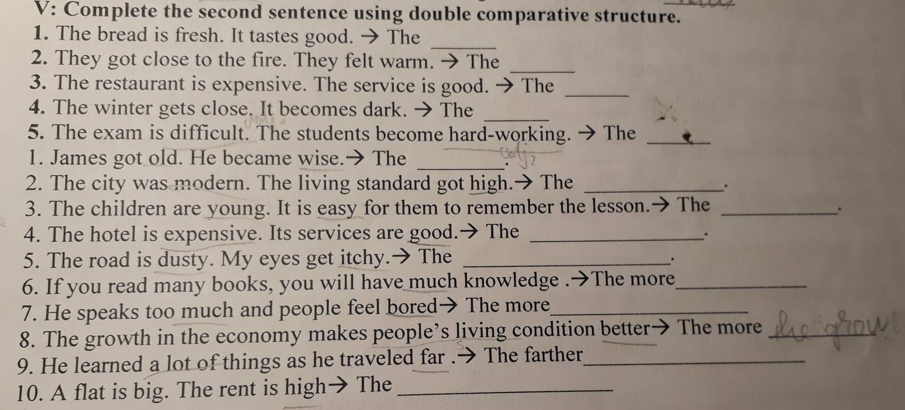 V: Complete the second sentence using double comparative structure. 
_ 
1. The bread is fresh. It tastes good. → The 
2. They got close to the fire. They felt warm. → The_ 
3. The restaurant is expensive. The service is good. →The_ 
4. The winter gets close. It becomes dark. → The_ 
5. The exam is difficult. The students become hard-working. → The_ 
1. James got old. He became wise.→ The_ 
2. The city was modern. The living standard got high.→ The _. 
3. The children are young. It is easy for them to remember the lesson.→ The_ 
. 
4. The hotel is expensive. Its services are good.→ The _. 
5. The road is dusty. My eyes get itchy.→ The_ 
. 
6. If you read many books, you will have much knowledge .→The more_ 
7. He speaks too much and people feel bored→ The more_ 
8. The growth in the economy makes people’s living condition better→ The more_ 
9. He learned a lot of things as he traveled far .→ The farther_ 
10. A flat is big. The rent is high→ The_