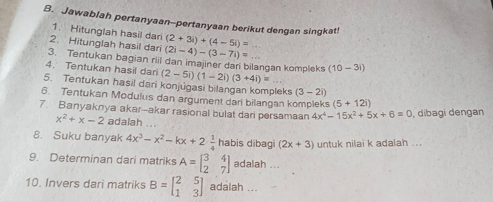 Jawablah pertanyaan--pertanyaan berikut dengan singkat! 
1. Hitunglah hasil dari (2+3i)+(4-5i)=
2. Hitunglah hasil dari (2i-4)-(3-7i)=
3. Tentukan bagian riil dan imajiner dari bilangan kompleks (10-3i)
4. Tentukan hasil dari (2-5i)(1-2i)(3+4i)=
5. Tentukan hasil dari konjugasi bilangan kompleks (3-2i)
6. Tentukan Modulus dan argument dari bilangan kompleks (5+12i)
7. Banyaknya akar--akar rasional bulat dari persamaan 4x^4-15x^2+5x+6=0 , dibagi dengan
x^2+x-2 adalah ... 
8. Suku banyak 4x^3-x^2-kx+2 1/4  habis dibagi (2x+3) untuk nilai k adalah ... 
9. Determinan dari matriks A=beginbmatrix 3&4 2&7endbmatrix adalah ... 
10. Invers dari matriks B=beginbmatrix 2&5 1&3endbmatrix adalah ...