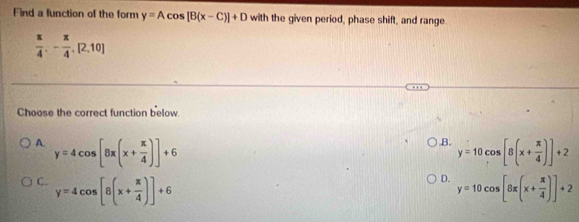 Find a function of the form y=Acos [B(x-C)]+D with the given period, phase shift, and range
 π /4 ,- π /4 , [2,10]
Choose the correct function below.
B.
A. y=4cos [8π (x+ π /4 )]+6 y=10cos [8(x+ π /4 )]+2
D.
C. y=4cos [8(x+ π /4 )]+6 y=10cos [8π (x+ π /4 )]+2