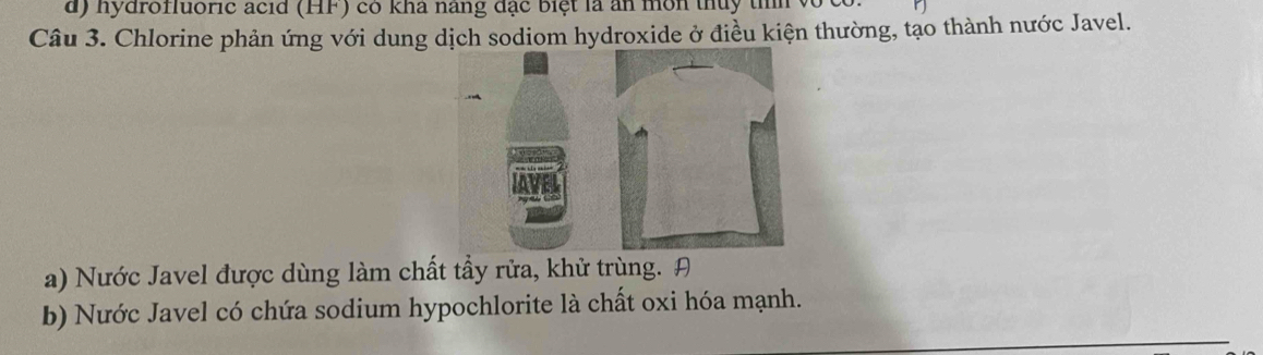 nydrofluoric acid (HF) có kha nang đặc biệt là ăn môn thủy tnh 
Câu 3. Chlorine phản ứng với dung dịch sodiom hydroxide ở điều kiện thường, tạo thành nước Javel. 
a) Nước Javel được dùng làm chất tẩy rửa, khử trùng. A 
b) Nước Javel có chứa sodium hypochlorite là chất oxi hóa mạnh.