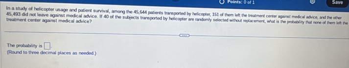 Save 
In a study of helicopter usage and patient survival, among the 45,644 patients transported by helicopter, 151 of them left the treatment center against medical advice, and the other
45,493 did not leave against medical advice. If 40 of the subjects transported by helicopter are randomly selected without replacement, what is the probability that none of them left the 
treatment center against medical advice? 
The probability is □. 
(Round to three decimal places as needed.)