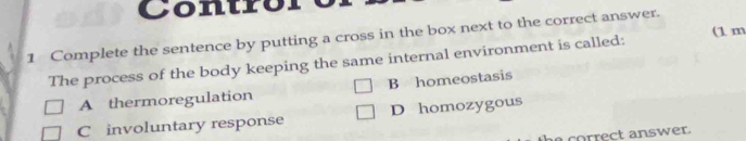 Contro
1 Complete the sentence by putting a cross in the box next to the correct answer.
The process of the body keeping the same internal environment is called: (1 m
A thermoregulation B homeostasis
C involuntary response D homozygous
correct answer.