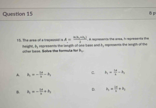 The area of a trapezoid is A=frac h(b_1+b_2)2. A represents the area, h represents the
height, b_1 represents the length of one base and b_2 represents the length of the
other base. Solve the formula for b_1.
C.
A. b_1=- 2A/h -b_2 b_1= 2A/h -b_2
B. b_1=- 2A/h +b_2
D. b_1= 2A/h +b_2