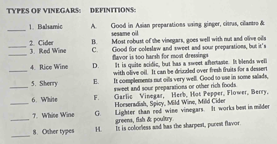 TYPES OF VINEGARS: DEFINITIONS:
_
1. Balsamic A. Good in Asian preparations using ginger, citrus, cilantro &
sesame oil
2. Cider B. Most robust of the vinegars, goes well with nut and olive oils
_
_3. Red Wine C. Good for coleslaw and sweet and sour preparations, but it’s
flavor is too harsh for most dressings
_
4. Rice Wine D. It is quite acidic, but has a sweet aftertaste. It blends well
with olive oil. It can be drizzled over fresh fruits for a dessert
_5. Sherry It complements nut oils very well. Good to use in some salads,
E.
sweet and sour preparations or other rich foods.
_
6. White Garlic Vinegar, Herb, Hot Pepper, Flower, Berry,
F.
Horseradish, Spicy, Mild Wine, Mild Cider
_
7. White Wine G. Lighter than red wine vinegars. It works best in milder
greens, fish & poultry.
_
8. Other types H. It is colorless and has the sharpest, purest flavor.