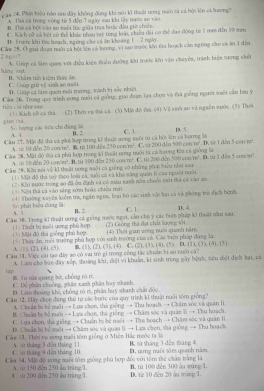 Phát biểu nào sau dây không dúng khi nói kĩ thuật ương nuôi từ cá bột lên cá hương?
A. Thả cá trong vòng từ 5 dến 7 ngày sau khi lấy nước ao vào.
B. Thà cá bột vào ao nuôi lúc giữa trưa hoặc đầu giờ chiều.
C. Kích cỡ cá bột có thể khác nhau tuỳ từng loài, chiều dài cơ thể dao dộng từ 1 mm đến 10 mm.
D. Trước khi thu hoạch, ngừng cho cá ăn khoảng 1- 2 ngày.
Câu 25. Ở giai doạn nuôi cá bột lên cá hương, vì sao trước khi thu hoạch cần ngừng cho cá ăn 1 đến
2 ngày?
A. Giúp cá làm quen với điều kiện thiếu dưỡng khí trước khi vận chuyền, tránh hiện tượng chết
hàng loạt.
B. Nhằm tiết kiệm thức ăn.
C. Giúp giữ vệ sinh ao nuôi.
D. Giúp cá làm quen môi trường, tránh bị sốc nhiệt.
Câu 26. Trong quy trình ương nuỗi cá giống, giai đoạn lựa chọn và thả giống người nuôi cần lưu ý
tiu chí như sau:
(1) Kích cỡ cá thả. (2) Thời vụ thả cá. (3) Mật độ thả. (4) Vệ sinh ao và nguồn nước. (5) Thời
gian thả.
Số lượng các tiêu chí đúng là: D. 5.
A. 4. B. 2.
C. 3.
Câu 27. Mật độ thả cá phù hợp trong kĩ thuật ương nuôi từ cá bột lên cá hương là
A. từ 10 đến 20con/m^2. B. từ 100 dến 250con/m^2. C. từ 200 đến 500con/m^2. D. từ 1dhat en 5con/m^2.
Câu 28. Mật độ thả cá phù hợp trong kĩ thuật ương nuôi từ cá hương lên cá giống là
A. từ 10 dến 20 con/m². B. từ 100 đến 250con/m^2 *. C. từ 200 dến 500 con/m². D. từ 1 đ en5con/m ².
Câu 29. Khi nói về kĩ thuật ương nuôi cá giống có những phát biểu như sau:
(1) Mật độ thả tuỳ theo loài cá, tuổi cá và khả năng quản lí của người nuôi.
(2) Khi nước trong ao đã ổn định và có màu xanh nõn chuối mới thà cá vào ao.
(3) Nên thả cá vào sáng sớm hoặc chiều mát.
(4) Thường xuyên kiểm tra, ngăn ngừa, loại bỏ các sinh vật hại cá và phòng trừ dịch bệnh.
Số phát biểu dúng là: D. 4.
A. 3. B. 2. C. 1.
Câu 30. Trong kĩ thuật ương cá giống nước ngọt, cần chú ý các biện pháp kĩ thuật như sau:
(1) Thiết bị nuôi ương phù hợp. (2) Giống thả dạt chất lượng tốt.
(3) Mật độ thả giống phù hợp.  (4) Thời gian ương nuôi quanh năm.
(5) Thức ăn, môi trường phù hợp với sinh trưởng của cá. Các biện pháp dúng là:
A. (1), (2), (4), (5). B. (1), (2), (3), (4). C. (2), (3), (4), (5). D. (1), (3), (4), (5).
Câu 31. Việc cải tạo đáy ao có vai trò gì trong công tác chuẩn bị ao nuôi cá?
A. Làm cho bùn đáy xốp, thoáng khí; diệt vi khuẩn, kí sinh trùng gây bệnh; tiêu diệt địch hại, cá
tap.
B. Tu sửa quang bờ, chống rò ri.
C. Để phân chuồng, phân xanh phân huý nhanh.
D. Làm thoáng khí, chống rò ri, phân huý nhanh chất dộc.
Câu 32. Hãy chọn đúng thứ tự các bước của quy trình kĩ thuật nuôi tôm giống?
A. Chuẩn bi bể nuôi → Lựa chọn, thả giống → Thu hoạch → Chăm sóc và quản lí.
B. Chuẩn bị bể nuôi → Lựa chọn, thả giống → Chăm sóc và quản lí → Thu hoạch.
C. Lựa chọn, thả giống → Chuẩn bị bể nuôi → Thu hoạch → Chăm sóc và quản lí.
D. Chuẩn bị bể nuôi → Chăm sóc và quản lí → Lựa chọn, thả giồng → Thu hoạch.
Câu 33. Thời vụ ương nuôi tôm giống ở Miền Bắc nước ta là
A. từ tháng 3 dện tháng 11. B. từ tháng 3 dến tháng 4.
C. từ tháng 9 dến tháng 10. D. ương nuôi tôm quanh năm.
Câu 34. Mật độ ương nuôi tôm giống phù hợp đối với tôm thẻ chân trắng là
A. từ 150 đến 250 ấu trùng/L B. từ 100 đến 300 ấu trùng/L
C. từ 200 dến 250 ấu trùng/L D. từ 10 đến 20 ấu trùng/L