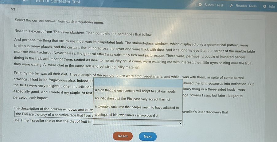 End of Semester Test Submit Test Reader Tools Info 
53 
Select the correct answer from each drop-down menu. 
Read this excerpt from The Time Machine. Then complete the sentences that follow. 
And perhaps the thing that struck me most was its dilapidated look. The stained-glass windows, which displayed only a geometrical pattern, were 
broken in many places, and the curtains that hung across the lower end were thick with dust. And it caught my eye that the corner of the marble table 
near me was fractured. Nevertheless, the general effect was extremely rich and picturesque. There were, perhaps, a couple of hundred people 
dining in the hall, and most of them, seated as near to me as they could come, were watching me with interest, their little eyes shining over the fruit 
they were eating. All were clad in the same soft and yet strong, silky material. 
Fruit, by the by, was all their diet. These people of the remote future were strict vegetarians, and while I was with them, in spite of some carnal 
cravings, I had to be frugivorous also. Indeed, I f llowed the Ichthyosaurus into extinction. But 
the fruits were very delightful; one, in particular, floury thing in a three-sided husk--was 
especially good, and I made it my staple. At first a sign that the environment will adapt to suit our needs nge flowers I saw, but later I began to 
perceive their import. an indication that the Eloi passively accept their lot 
a tolerable outcome that people seem to have adapted to 
The description of the broken windows and dusty raveller's later discovery that 
the Eloi are the prey of a secretive race that lives a critique of his own time's carnivorous diet 
The Time Traveller thinks that the diet of fruit is 
Reset Next