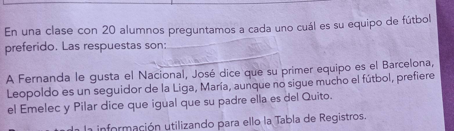 En una clase con 20 alumnos preguntamos a cada uno cuál es su equipo de fútbol 
preferido. Las respuestas son: 
A Fernanda le gusta el Nacional, José dice que su primer equipo es el Barcelona, 
Leopoldo es un seguidor de la Liga, María, aunque no sigue mucho el fútbol, prefiere 
el Emelec y Pilar dice que igual que su padre ella es del Quito. 
n información utilizando para ello la Tabla de Registros.