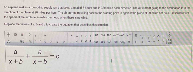 An airplane makes a round-trip supply run that takes a total of 6 hours and is 350 miles each direction. The air current going to the destination is in the 
direction of the plane at 20 miles per hour. The air current traveling back to the starting point is against the plane at 20 miles per hour. Let x represent 
the speed of the airplane, in miles per hour, when there is no wind. 
Replace the values of a, b and c to create the equation that describes this situation.
 □ /□   () |0| + , π a β sin cos tan sin" con^(n frac 1)2
/
sqrt(□ ) sqrt[□](□ □ ) + < > 2 A μ CSC sec cot log log In 1 ~ U
 a/x+b + a/x-b =c n