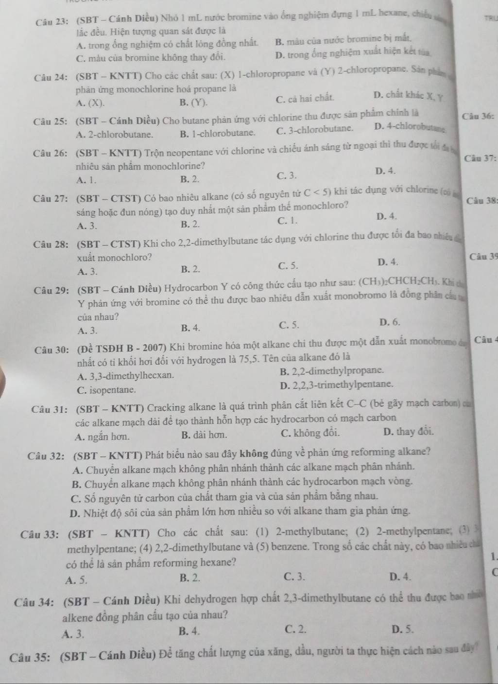 (SBT - Cánh Diều) Nhỏ 1 mL nước bromine vào ống nghiệm đựng 1 mL hexane, chiếu sa TRU
dắc đều. Hiện tượng quan sát được là
A. trong ổng nghiệm có chất lóng đồng nhất. B. màu của nước bromine bị mất
C. màu của bromine không thay đổi. D. trong ống nghiệm xuất hiện kết tùa
Câu 24: (SBT - KNTT) Cho các chất sau: (X) 1-chloropropane và (Y) 2-chloropropane. Sân phẩm 
phản ứng monochlorine hoá propane là
A. (X). B. (Y). C. cả hai chất. D. chất khác X, Ý
Câu 25: (SBT - Cánh Diều) Cho butane phản ứng với chlorine thu được sản phẩm chính là Câu 36:
A. 2-chlorobutane. B. 1-chlorobutane. C. 3-chlorobutane. D. 4-chlorobutane
Câu 26: (SBT - KNTT) Trộn neopentane với chlorine và chiều ánh sáng từ ngoại thì thu được tối đị b
Câu 37:
nhiêu sản phẩm monochlorine? D. 4.
A. 1. B. 2. C. 3.
Câu 27: (SBT - CTST) Có bao nhiêu alkane (có số nguyên tử C<5) khi tác dụng với chlorine (có à Câu 38:
sáng hoặc đun nóng) tạo duy nhất một sân phẩm thể monochloro? D. 4.
A. 3. B. 2. C. 1.
Câu 28: (SBT - CTST) Khi cho 2,2-dimethylbutane tác dụng với chlorine thu được tổi đa bao nhiều  c
xuất monochloro? D. 4.
Câu 39
A. 3. B. 2. C. 5.
Câu 29: (SBT - Cánh Diều) Hydrocarbon Y có công thức cấu tạo như sau: (CH₃)₂CHCH₂CH₃. Khi t
Y phản ứng với bromine có thể thu được bao nhiêu dẫn xuất monobromo là đồng phân cầu
của nhau? D. 6.
A. 3. B. 4.
C. 5.
Câu 30: (Đề TSĐH B - 2007) Khi bromine hóa một alkane chi thu được một dẫn xuất monobromo án Câu 4
nhất có tỉ khối hơi đối với hydrogen là 75,5. Tên của alkane đó là
A. 3,3-dimethylhecxan. B. 2,2-dimethylpropane.
C. isopentane. D. 2,2,3-trimethylpentane.
Câu 31: (SBT - KNTT) Cracking alkane là quá trình phân cắt liên kết C-C (bẻ gãy mạch carbon) on
các alkane mạch dài để tạo thành hỗn hợp các hydrocarbon có mạch carbon
A. ngắn hơn. B. dài hơn. C. không đổi. D. thay đổi.
Câu 32: (SBT - KNTT) Phát biểu nào sau đây không đúng về phản ứng reforming alkane?
A. Chuyển alkane mạch không phân nhánh thành các alkane mạch phân nhánh.
B. Chuyển alkane mạch không phân nhánh thành các hydrocarbon mạch vòng.
C. Số nguyên tử carbon của chất tham gia và của sản phẩm bằng nhau.
D. Nhiệt độ sôi của sản phẩm lớn hơn nhiều so với alkane tham gia phản ứng.
Câu 33: (SBT - KNTT) Cho các chất sau: (1) 2-methylbutane; (2) 2-methylpentane; (3) 3
methylpentane; (4) 2,2-dimethylbutane và (5) benzene. Trong số các chất này, có bao nhiều ca
có thể là sản phẩm reforming hexane?
1.
A. 5. B. 2. C. 3. D. 4.
C
Câu 34: (SBT - Cánh Diều) Khi dehydrogen hợp chất 2,3-dimethylbutane có thể thu được bao nhớ
alkene đồng phân cấu tạo của nhau?
A. 3. B. 4. C. 2. D. 5.
Câu 35: (SBT - Cánh Diều) Để tăng chất lượng của xăng, dầu, người ta thực hiện cách nào sau đây