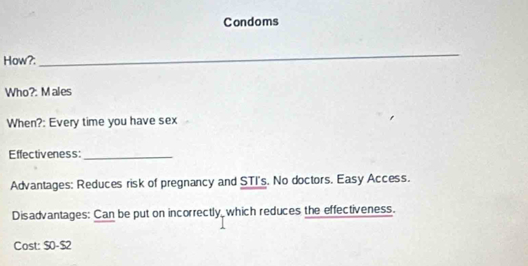 Condoms 
How?: 
_ 
Who?: Males 
When?: Every time you have sex 
Effectiveness:_ 
Advantages: Reduces risk of pregnancy and STI's. No doctors. Easy Access. 
Disadvantages: Can be put on incorrectly, which reduces the effectiveness. 
Cost: $0-$2