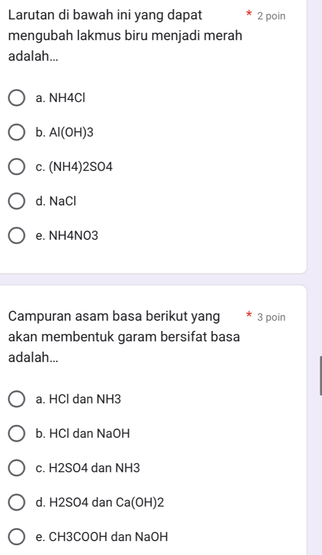 Larutan di bawah ini yang dapat 2 poin
mengubah lakmus biru menjadi merah
adalah...
a. NH4Cl
b. Al(OH) 3
c. (NH4)2SO4
d. NaCl
e. NH4NO3
Campuran asam basa berikut yang * 3 poin
akan membentuk garam bersifat basa
adalah...
a. HCl dan NH3
b. HCl dan NaOH
c. H2SO4 dan NH3
d. H2SO4 dan Ca(OH) 2
e. CH3COOH dan NaOH