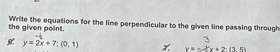 Write the equations for the line perpendicular to the given line passing through
the given point.
y=2x+7;(0,1)
y=-frac 1x+2:(3.5)