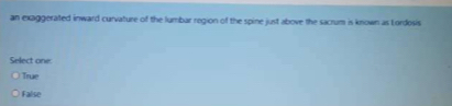 an exaggerated inward curvature of the lumbar region of the spine just above the sacrum is known as Lordosis
Select one:
True
False