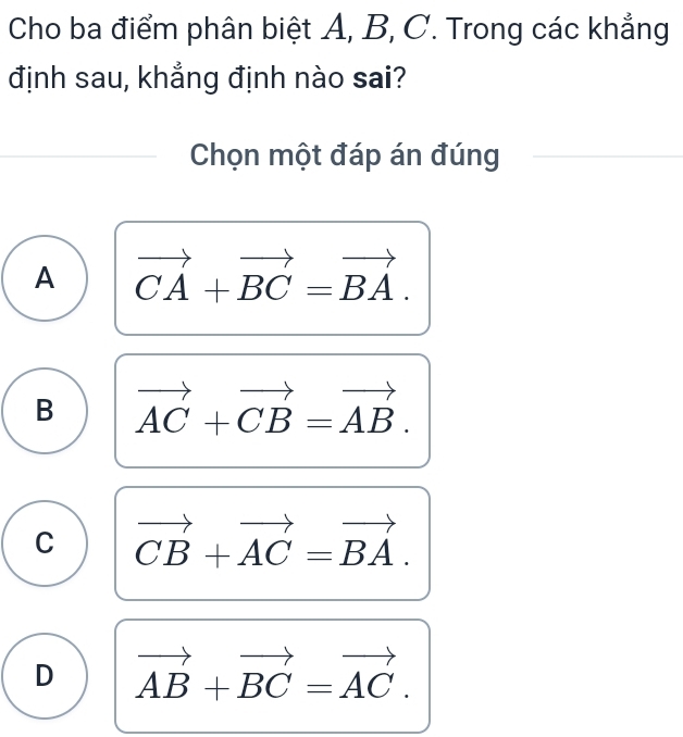 Cho ba điểm phân biệt A, B, C. Trong các khẳng
định sau, khẳng định nào sai?
Chọn một đáp án đúng
A vector CA+vector BC=vector BA.
B vector AC+vector CB=vector AB.
C vector CB+vector AC=vector BA.
D vector AB+vector BC=vector AC.