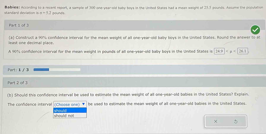 Babies: According to a recent report, a sample of 300 one-year-old baby boys in the United States had a mean weight of 25.5 pounds. Assume the population
standard deviation is sigma =5.2 pounds.
Part 1 of 3
(a) Construct a 90% confidence interval for the mean weight of all one-year-old baby boys in the United States. Round the answer to at
least one decimal place.
A 90% confidence interval for the mean weight in pounds of all one-year-old baby boys in the United States is 24.9
Part: 1 / 3
Part 2 of 3
(b) Should this confidence interval be used to estimate the mean weight of all one-year-old babies in the United States? Explain.
The confidence interval (Choose one) be used to estimate the mean weight of all one-year-old babies in the United States.
should
should not
× 5