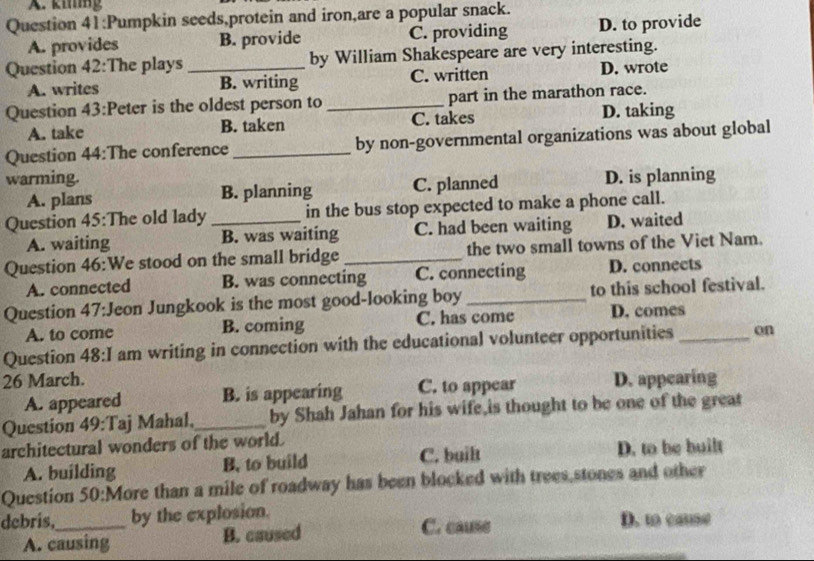 kig
Question 41:Pumpkin seeds,protein and iron,are a popular snack.
A. provides B. provide C. providing D. to provide
Question 42:The plays _by William Shakespeare are very interesting.
A. writes B. writing C. written D. wrote
Question 43:Peter is the oldest person to _part in the marathon race.
A. take B. taken C. takes D. taking
Question 44:The conference _by non-governmental organizations was about global
warming. D. is planning
A. plans B. planning C. planned
Question 45:The old lady _in the bus stop expected to make a phone call.
A. waiting B. was waiting C. had been waiting D. waited
Question 46:We stood on the small bridge _the two small towns of the Viet Nam.
A. connected B. was connecting C. connecting D. connects
Question 47:Jeon Jungkook is the most good-looking boy_ to this school festival.
A. to come B. coming C. has come D. comes
Question 48:I am writing in connection with the educational volunteer opportunities _on
26 March. D. appearing
A. appeared B. is appearing C. to sppear
Question 49:Taj Mahal,_ by Shah Jahan for his wife,is thought to be one of the great
architectural wonders of the world.
A. building B. to build C. built D. to be built
Question 50:More than a mile of roadway has been blocked with trees,stones and other
debris,_ by the explosion. D. to cause
A. causing B. caused C. cause